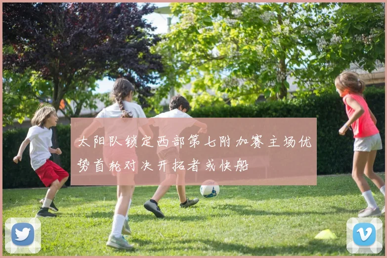 太阳队锁定西部第七附加赛主场优势首轮对决开拓者或快船