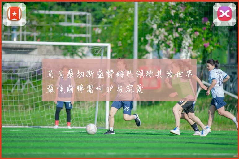 乌戈桑切斯盛赞姆巴佩称其为世界最佳前锋需呵护与宠爱