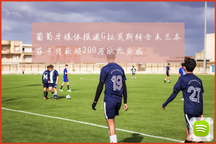 葡萄牙媒体报道G拉莫斯转会米兰本菲卡将获超200万欧元分成