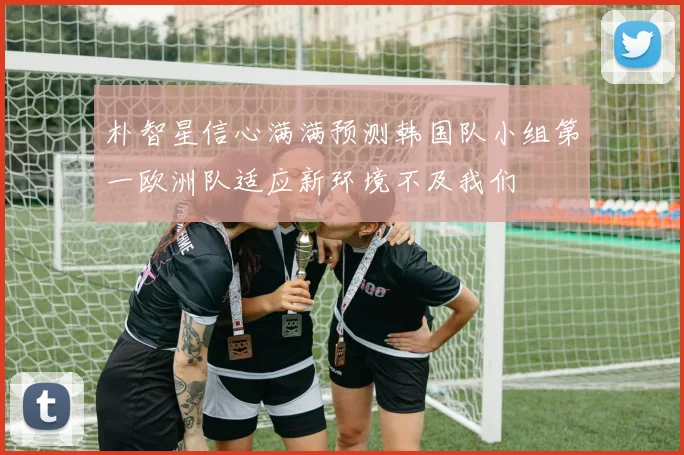 朴智星信心满满预测韩国队小组第一欧洲队适应新环境不及我们
