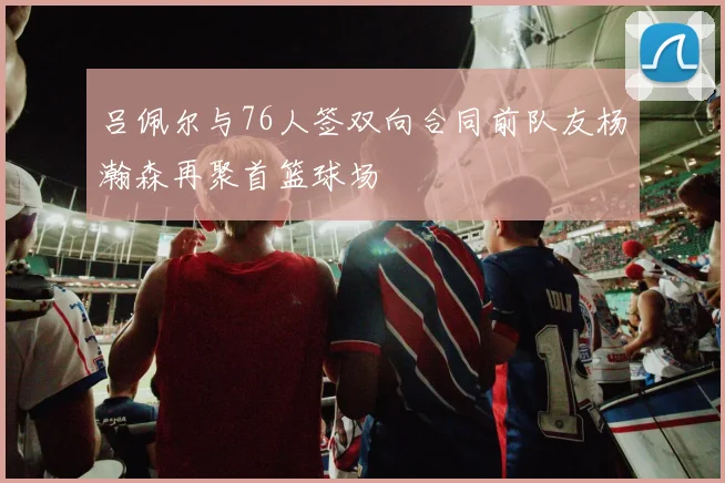吕佩尔与76人签双向合同前队友杨瀚森再聚首篮球场