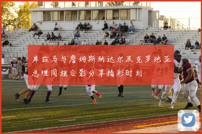 库兹马与詹姆斯纳达尔及克罗地亚总理同框合影分享精彩时刻