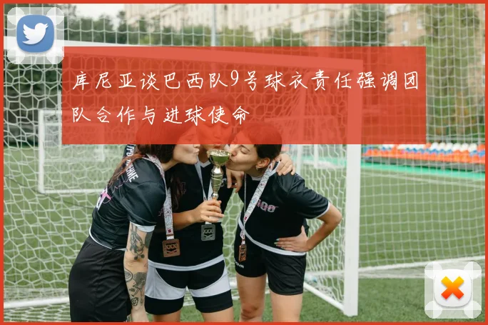库尼亚谈巴西队9号球衣责任强调团队合作与进球使命