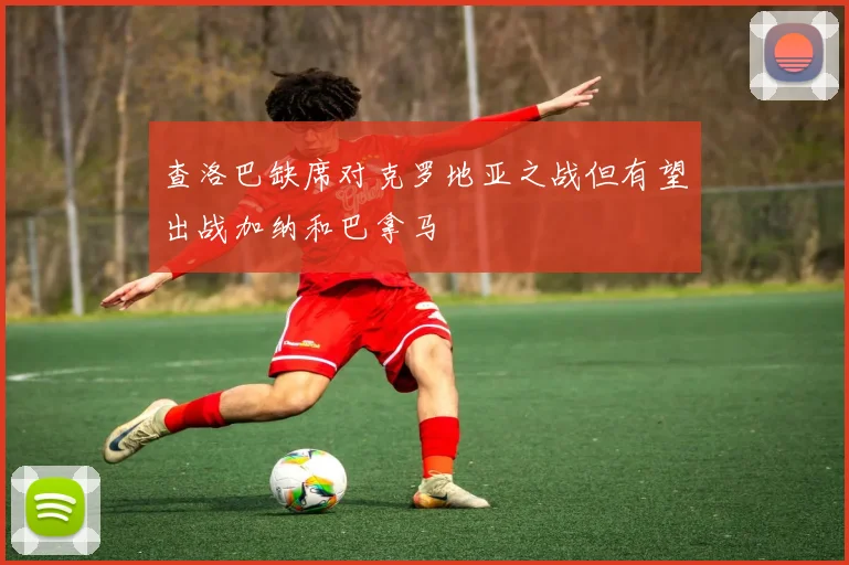 查洛巴缺席对克罗地亚之战但有望出战加纳和巴拿马