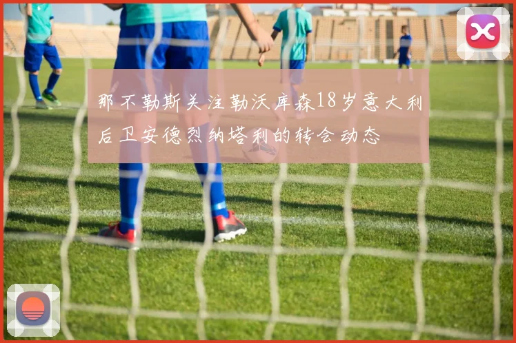 那不勒斯关注勒沃库森18岁意大利后卫安德烈纳塔利的转会动态