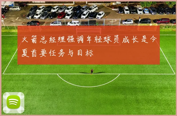 火箭总经理强调年轻球员成长是今夏首要任务与目标
