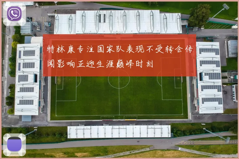 特林康专注国家队表现不受转会传闻影响正迎生涯巅峰时刻