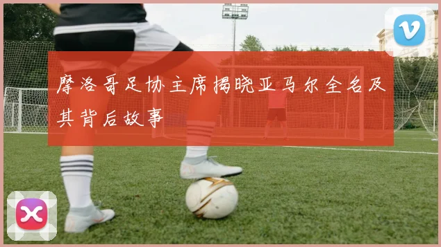 摩洛哥足协主席揭晓亚马尔全名及其背后故事