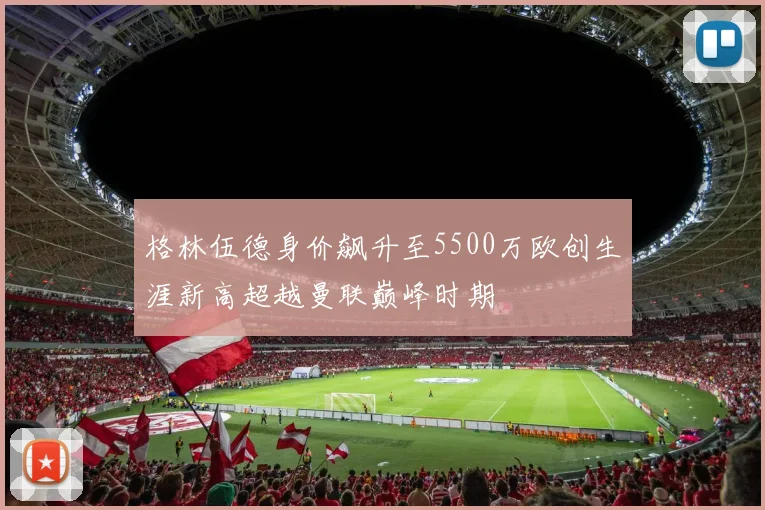 格林伍德身价飙升至5500万欧创生涯新高超越曼联巅峰时期