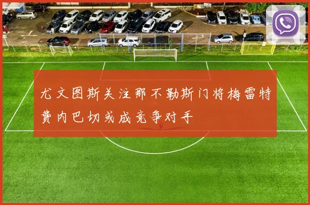 尤文图斯关注那不勒斯门将梅雷特费内巴切或成竞争对手
