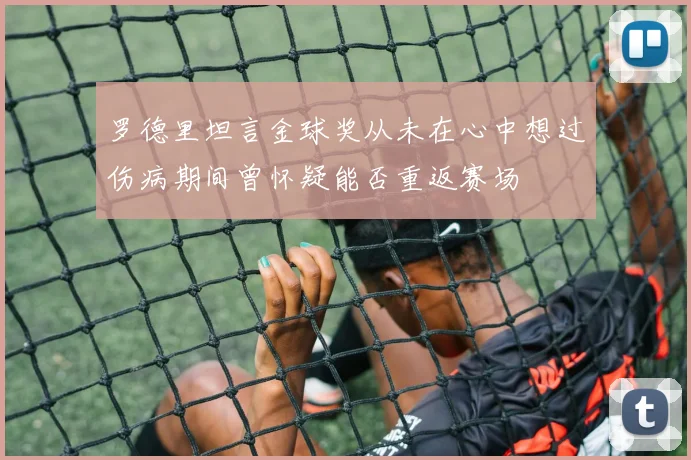 罗德里坦言金球奖从未在心中想过伤病期间曾怀疑能否重返赛场