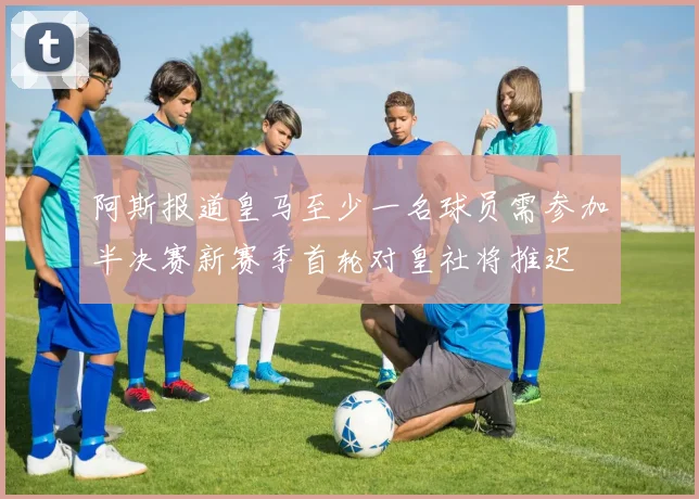 阿斯报道皇马至少一名球员需参加半决赛新赛季首轮对皇社将推迟