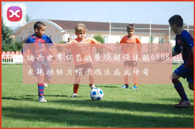 梅西世界杯首战展现超强体能6808米跑动助力帽子戏法成就传奇