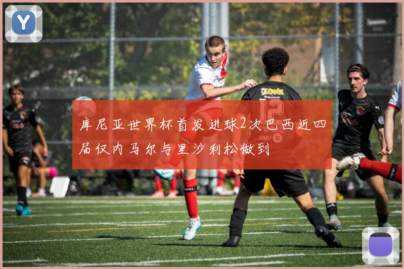 库尼亚世界杯首发进球2次巴西近四届仅内马尔与里沙利松做到