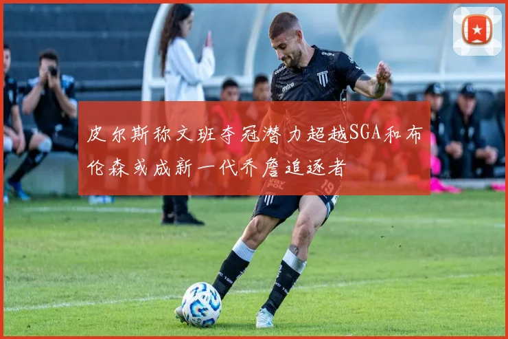 皮尔斯称文班夺冠潜力超越SGA和布伦森或成新一代乔詹追逐者