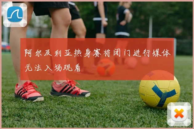 阿尔及利亚热身赛将闭门进行媒体无法入场观看
