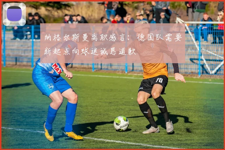 纳格尔斯曼离职感言：德国队需要新起点向球迷诚恳道歉