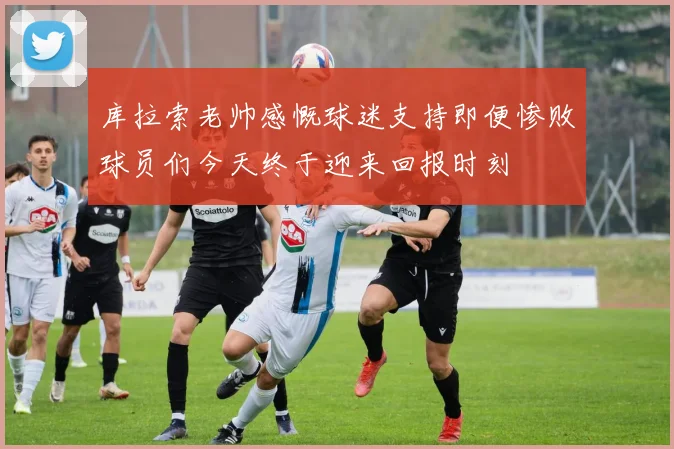 库拉索老帅感慨球迷支持即便惨败球员们今天终于迎来回报时刻
