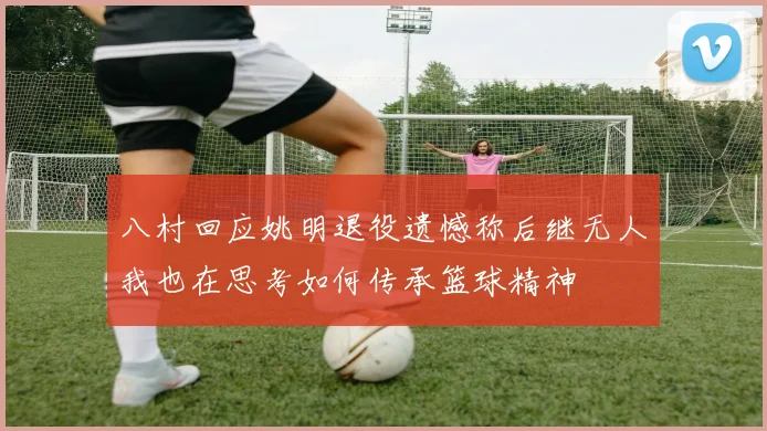 八村回应姚明退役遗憾称后继无人我也在思考如何传承篮球精神