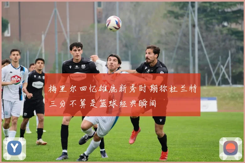 梅里尔回忆雄鹿新秀时期称杜兰特三分不算是篮球经典瞬间