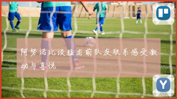 阿努诺比谈猛龙前队友联系感受激动与喜悦