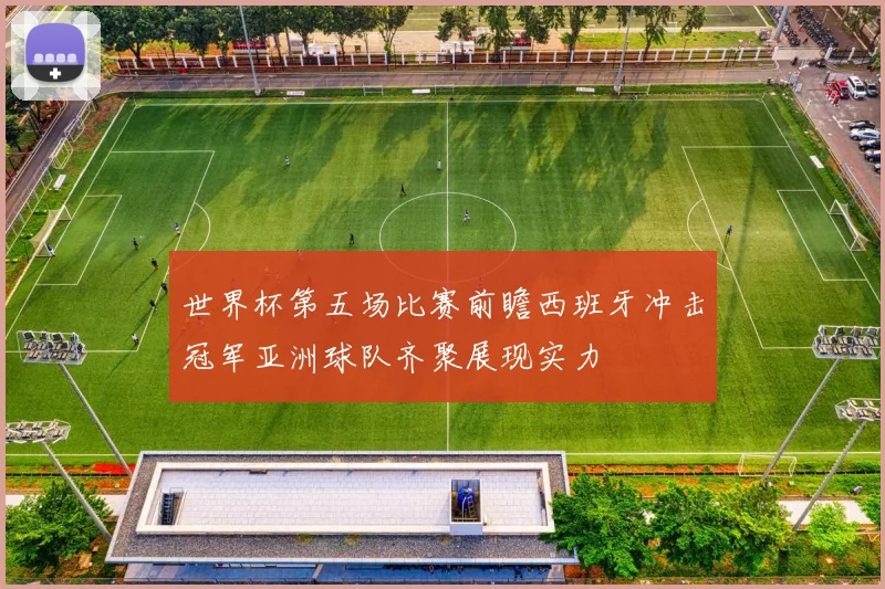世界杯第五场比赛前瞻西班牙冲击冠军亚洲球队齐聚展现实力
