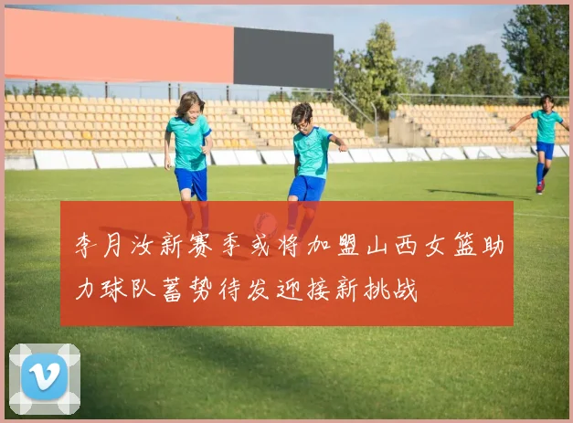 李月汝新赛季或将加盟山西女篮助力球队蓄势待发迎接新挑战