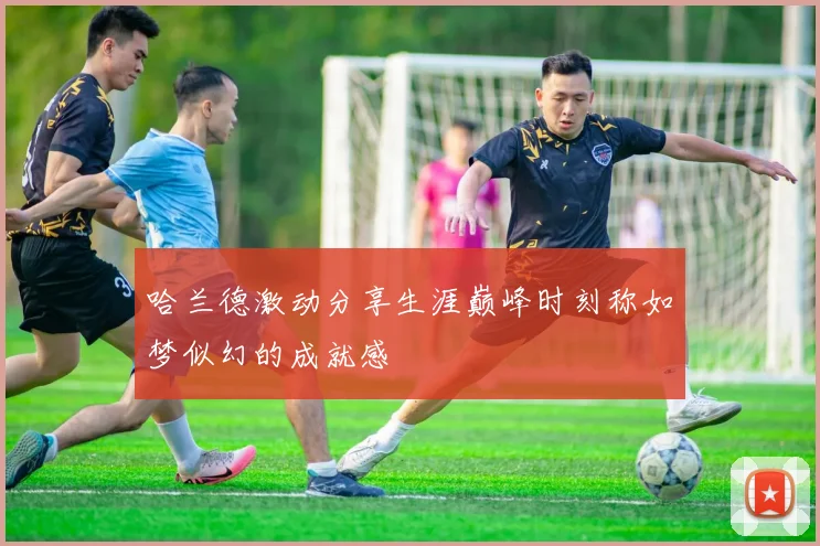 哈兰德激动分享生涯巅峰时刻称如梦似幻的成就感