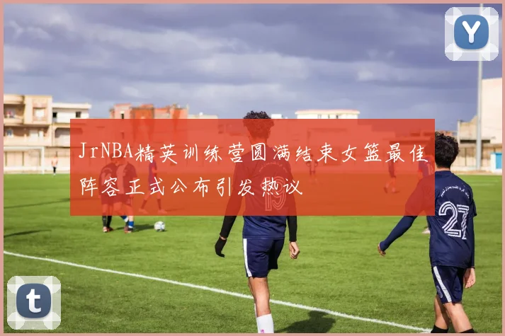 JrNBA精英训练营圆满结束女篮最佳阵容正式公布引发热议