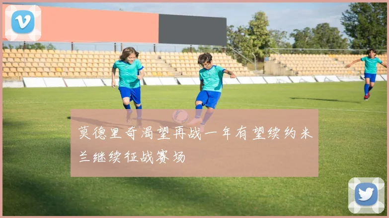 莫德里奇渴望再战一年有望续约米兰继续征战赛场