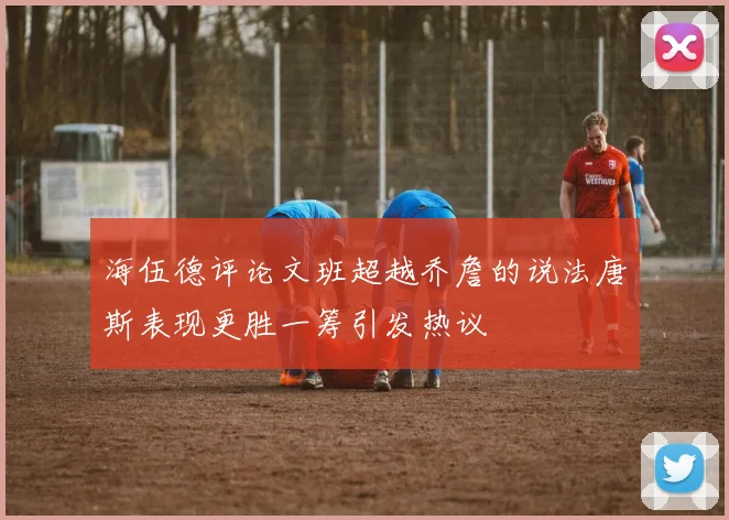 海伍德评论文班超越乔詹的说法唐斯表现更胜一筹引发热议