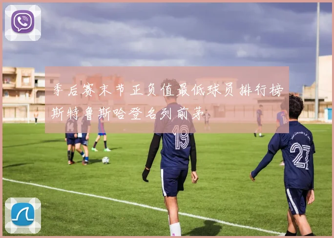 季后赛末节正负值最低球员排行榜斯特鲁斯哈登名列前茅
